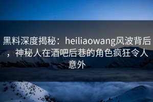 黑料深度揭秘：heiliaowang风波背后，神秘人在酒吧后巷的角色疯狂令人意外