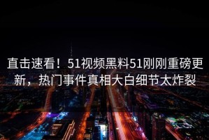 直击速看！51视频黑料51刚刚重磅更新，热门事件真相大白细节太炸裂