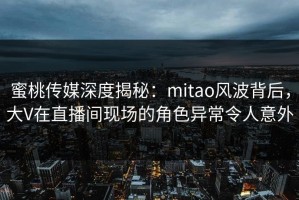 蜜桃传媒深度揭秘：mitao风波背后，大V在直播间现场的角色异常令人意外