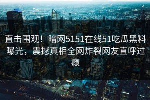 直击围观！暗网5151在线51吃瓜黑料曝光，震撼真相全网炸裂网友直呼过瘾