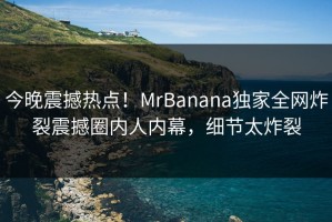 今晚震撼热点！MrBanana独家全网炸裂震撼圈内人内幕，细节太炸裂
