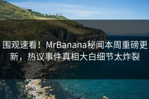 围观速看！MrBanana秘闻本周重磅更新，热议事件真相大白细节太炸裂