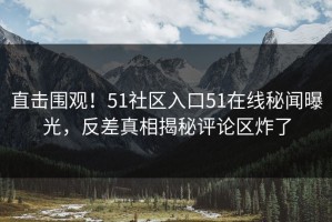 直击围观！51社区入口51在线秘闻曝光，反差真相揭秘评论区炸了