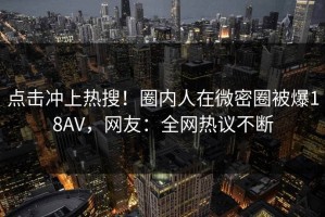 点击冲上热搜！圈内人在微密圈被爆18AV，网友：全网热议不断