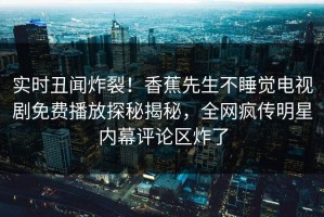 实时丑闻炸裂！香蕉先生不睡觉电视剧免费播放探秘揭秘，全网疯传明星内幕评论区炸了
