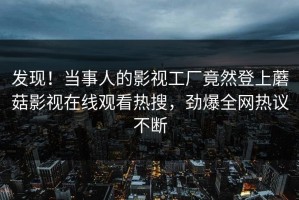 发现！当事人的影视工厂竟然登上蘑菇影视在线观看热搜，劲爆全网热议不断