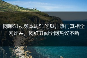 网曝51视频本周51吃瓜，热门真相全网炸裂，网红丑闻全网热议不断