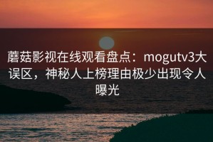 蘑菇影视在线观看盘点：mogutv3大误区，神秘人上榜理由极少出现令人曝光
