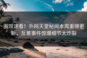 围观速看！外网天堂秘闻本周重磅更新，反差事件惊爆细节太炸裂