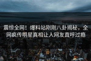 震惊全网！爆料站刚刚八卦揭秘，全网疯传明星真相让人网友直呼过瘾