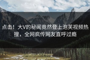 点击！大V的秘闻竟然登上泡芙视频热搜，全网疯传网友直呼过瘾