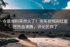 今晨爆料突然火了！泡芙视频网红居然热血沸腾，评论区炸了