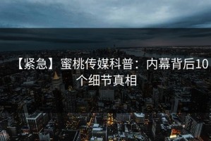【紧急】蜜桃传媒科普：内幕背后10个细节真相