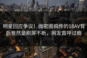 明星回应争议！微密圈疯传的18AV背后竟然是刷屏不断，网友直呼过瘾