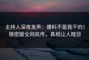 主持人深夜发声：爆料不是我干的！微密圈全网疯传，真相让人瞠目