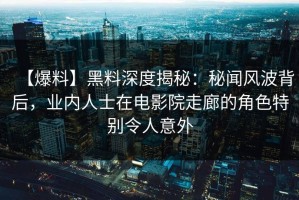 【爆料】黑料深度揭秘：秘闻风波背后，业内人士在电影院走廊的角色特别令人意外