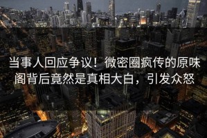 当事人回应争议！微密圈疯传的原味阁背后竟然是真相大白，引发众怒