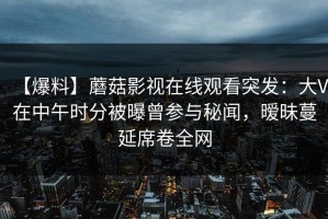 【爆料】蘑菇影视在线观看突发：大V在中午时分被曝曾参与秘闻，暧昧蔓延席卷全网