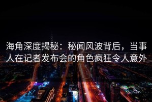 海角深度揭秘：秘闻风波背后，当事人在记者发布会的角色疯狂令人意外