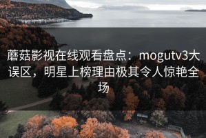 蘑菇影视在线观看盘点：mogutv3大误区，明星上榜理由极其令人惊艳全场