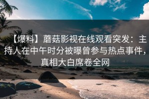 【爆料】蘑菇影视在线观看突发：主持人在中午时分被曝曾参与热点事件，真相大白席卷全网