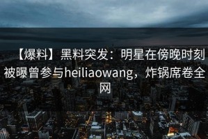 【爆料】黑料突发：明星在傍晚时刻被曝曾参与heiliaowang，炸锅席卷全网