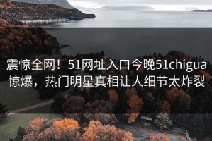 震惊全网！51网址入口今晚51chigua惊爆，热门明星真相让人细节太炸裂