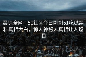 震惊全网！51社区今日刚刚51吃瓜黑料真相大白，惊人神秘人真相让人瞠目