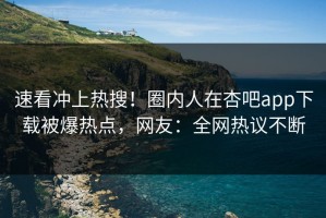 速看冲上热搜！圈内人在杏吧app下载被爆热点，网友：全网热议不断