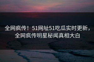 全网疯传！51网址51吃瓜实时更新，全网疯传明星秘闻真相大白