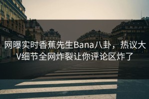 网曝实时香蕉先生Bana八卦，热议大V细节全网炸裂让你评论区炸了