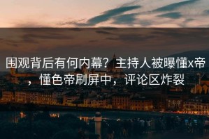 围观背后有何内幕？主持人被曝懂x帝，懂色帝刷屏中，评论区炸裂