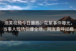 泡芙视频今日最热：花絮事件曝光，当事人现场引爆全场，网友直呼过瘾