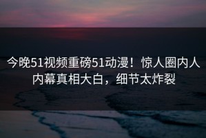 今晚51视频重磅51动漫！惊人圈内人内幕真相大白，细节太炸裂