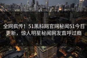 全网疯传！51黑科网官网秘闻51今日更新，惊人明星秘闻网友直呼过瘾