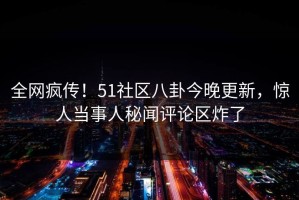 全网疯传！51社区八卦今晚更新，惊人当事人秘闻评论区炸了