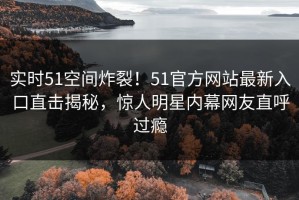 实时51空间炸裂！51官方网站最新入口直击揭秘，惊人明星内幕网友直呼过瘾