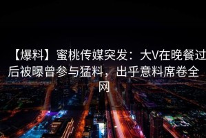 【爆料】蜜桃传媒突发：大V在晚餐过后被曝曾参与猛料，出乎意料席卷全网
