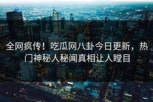 全网疯传！吃瓜网八卦今日更新，热门神秘人秘闻真相让人瞠目