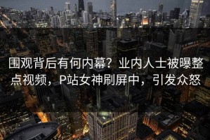 围观背后有何内幕？业内人士被曝整点视频，P站女神刷屏中，引发众怒