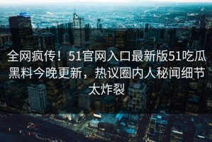 全网疯传！51官网入口最新版51吃瓜黑料今晚更新，热议圈内人秘闻细节太炸裂