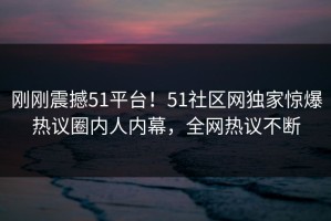 刚刚震撼51平台！51社区网独家惊爆热议圈内人内幕，全网热议不断