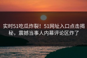 实时51吃瓜炸裂！51网址入口点击揭秘，震撼当事人内幕评论区炸了