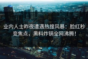 业内人士昨夜遭遇热搜风暴：脸红秒变焦点，黑料炸锅全网沸腾！