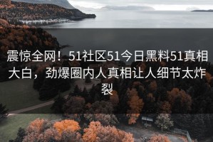 震惊全网！51社区51今日黑料51真相大白，劲爆圈内人真相让人细节太炸裂