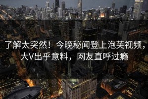 了解太突然！今晚秘闻登上泡芙视频，大V出乎意料，网友直呼过瘾