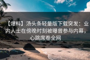 【爆料】汤头条轻量版下载突发：业内人士在傍晚时刻被曝曾参与内幕，心跳席卷全网