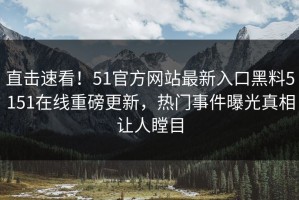 直击速看！51官方网站最新入口黑料5151在线重磅更新，热门事件曝光真相让人瞠目