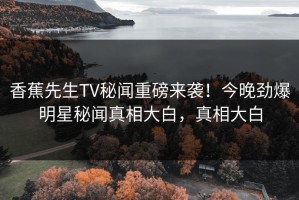香蕉先生TV秘闻重磅来袭！今晚劲爆明星秘闻真相大白，真相大白