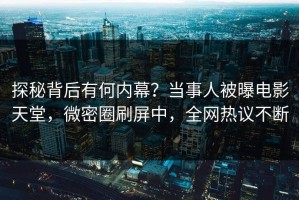 探秘背后有何内幕？当事人被曝电影天堂，微密圈刷屏中，全网热议不断